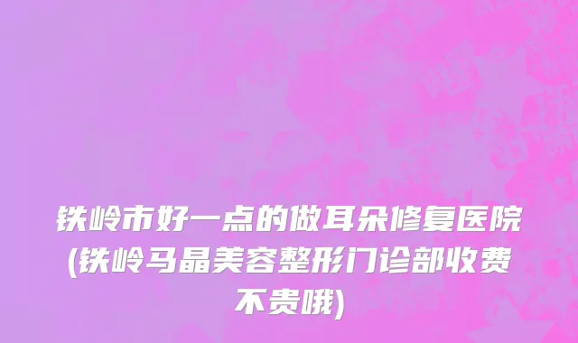 铁岭市好一点的做耳朵修复医院(铁岭马晶美容整形门诊部收费不贵哦)
