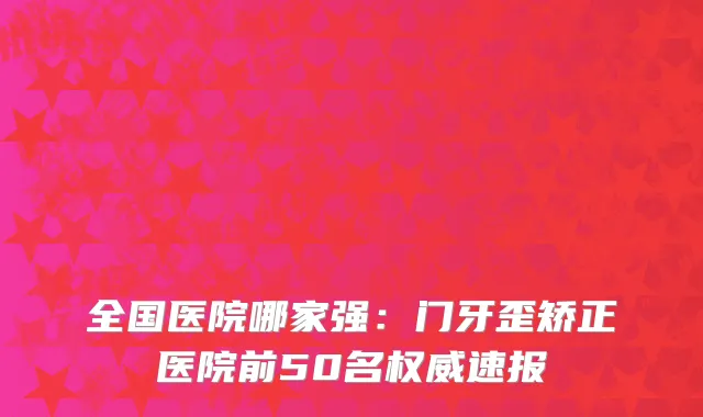 全国医院哪家强：门牙歪矫正医院前50名权威速报