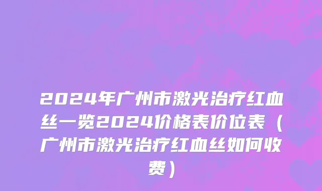 2024年广州市激光治疗红血丝一览2024价格表价位表（广州市激光治疗红血丝如何收费）