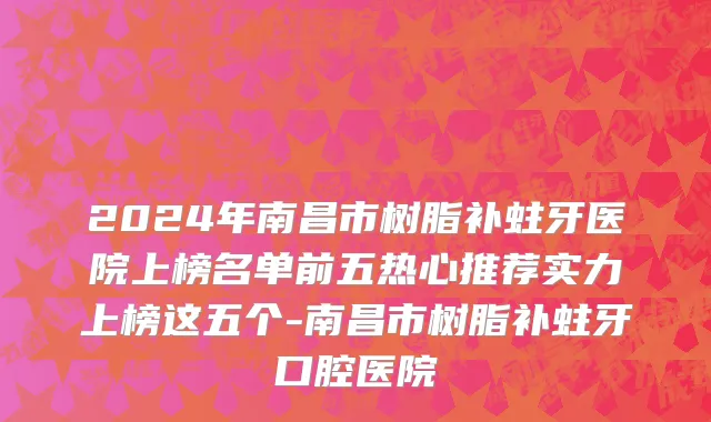 2024年南昌市树脂补蛀牙医院上榜名单前五热心推荐实力上榜这五个-南昌市树脂补蛀牙口腔医院