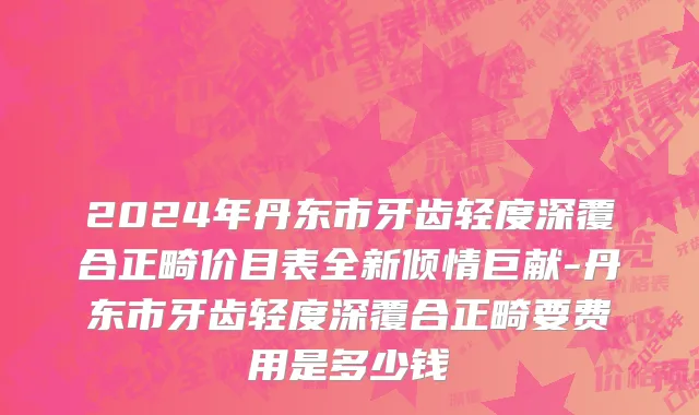 2024年丹东市牙齿轻度深覆合正畸价目表全新倾情巨献-丹东市牙齿轻度深覆合正畸要费用是多少钱
