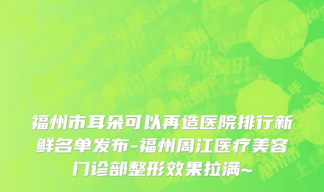 福州市耳朵可以再造医院排行新鲜名单发布-福州周江医疗美容门诊部整形效果拉满~