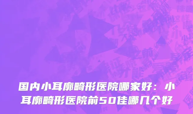 国内小耳廓畸形医院哪家好：小耳廓畸形医院前50佳哪几个好
