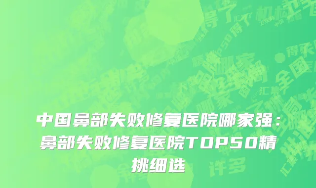 中国鼻部失败修复医院哪家强：鼻部失败修复医院TOP50精挑细选