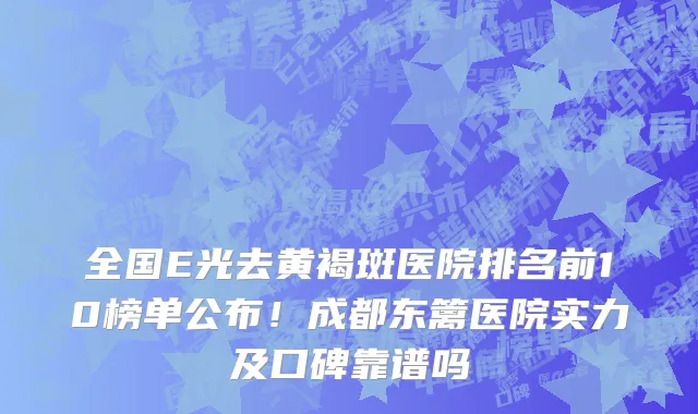 全国E光去黄褐斑医院排名前10榜单公布!成都东篱医院实力及口碑靠谱吗
