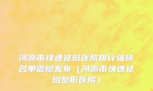 河源市快速祛斑医院排行强榜名单震撼发布（河源市快速祛斑整形医院）