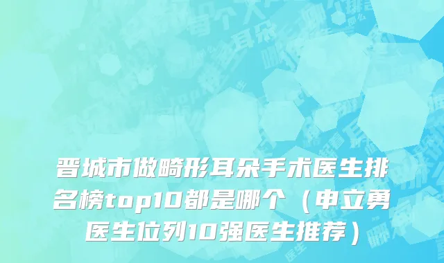 晋城市做畸形耳朵手术医生排名榜top10都是哪个（申立勇医生位列10强医生推荐）
