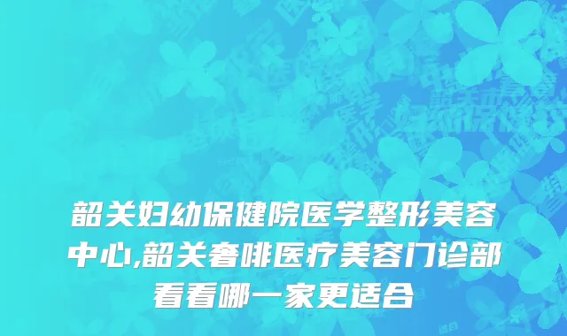 韶关妇幼保健院医学整形美容中心,韶关奢啡医疗美容门诊部看看哪一家更适合