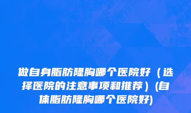 做自身脂肪隆胸哪个医院好（选择医院的注意事项和推荐）(自体脂肪隆胸哪个医院好)