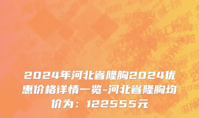 2024年河北省隆胸2024优惠价格详情一览-河北省隆胸均价为：122555元