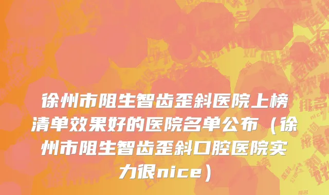 徐州市阻生智齿歪斜医院上榜清单效果好的医院名单公布（徐州市阻生智齿歪斜口腔医院实力很nice）