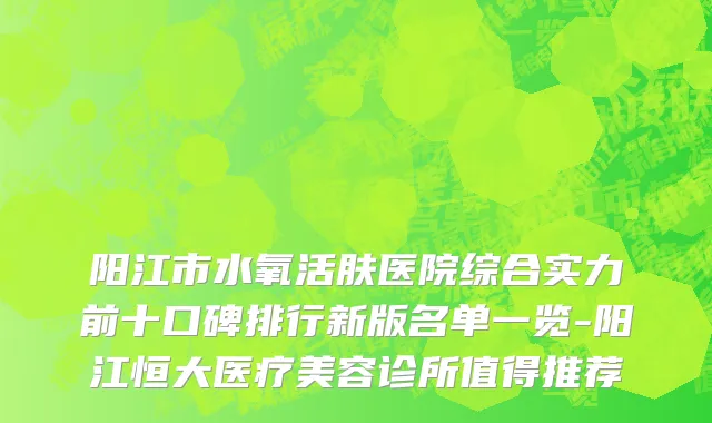 阳江市水氧活肤医院综合实力前十口碑排行新版名单一览-阳江恒大医疗美容诊所值得推荐