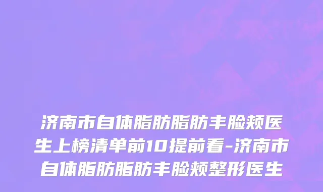 济南市自体脂肪脂肪丰脸颊医生上榜清单前10提前看-济南市自体脂肪脂肪丰脸颊整形医生