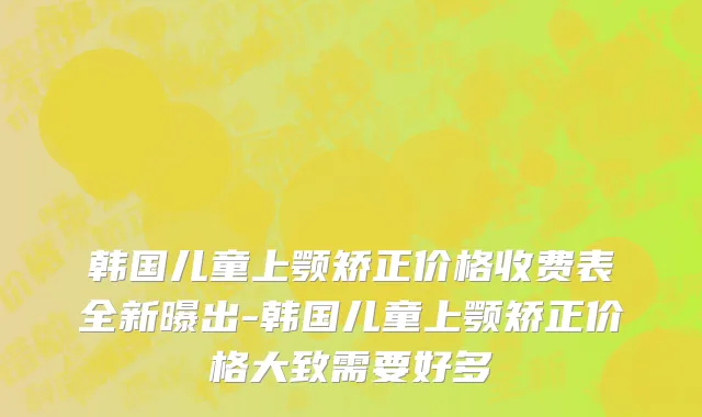 韩国儿童上颚矫正价格收费表全新曝出-韩国儿童上颚矫正价格大致需要好多