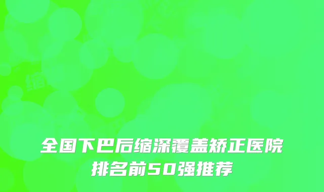 全国下巴后缩深覆盖矫正医院排名前50强推荐