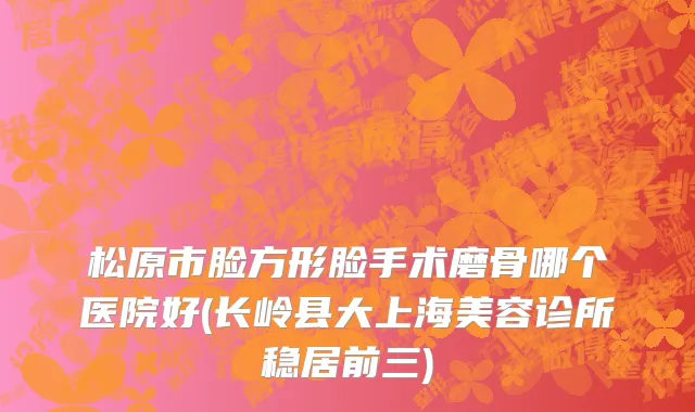 松原市脸方形脸手术磨骨哪个医院好(长岭县大上海美容诊所稳居前三)