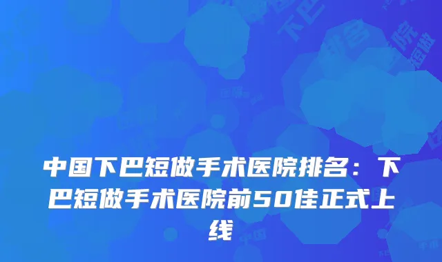 中国下巴短做手术医院排名：下巴短做手术医院前50佳正式上线