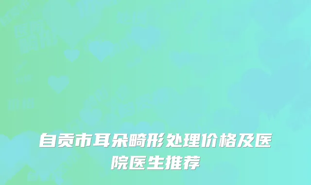 自贡市耳朵畸形处理价格及医院医生推荐