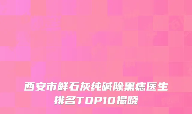 西安市鲜石灰纯碱除黑痣医生排名TOP10揭晓