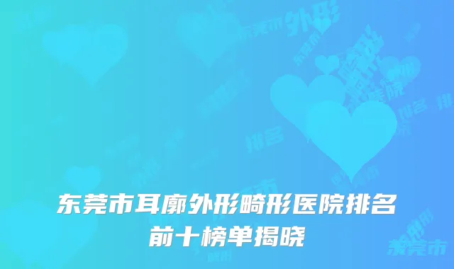 东莞市耳廓外形畸形医院排名前十榜单揭晓