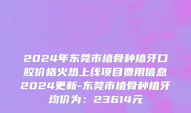2024年东莞市植骨种植牙口腔价格火热上线项目费用信息2024更新-东莞市植骨种植牙均价为：23614元