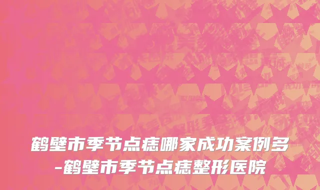 鹤壁市季节点痣哪家成功案例多-鹤壁市季节点痣整形医院