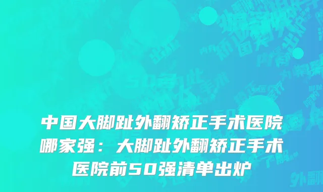 中国大脚趾外翻矫正手术医院哪家强：大脚趾外翻矫正手术医院前50强清单出炉