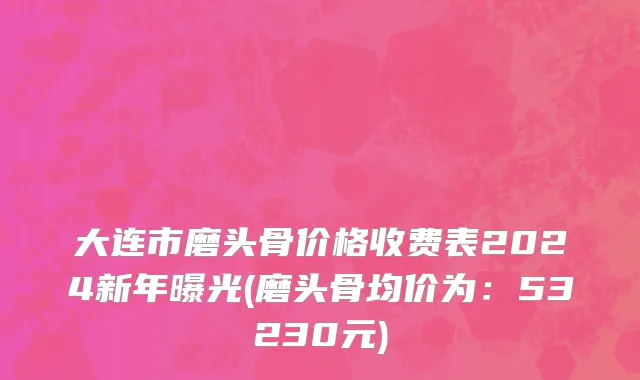 大连市磨头骨价格收费表2024新年曝光(磨头骨均价为：53230元)