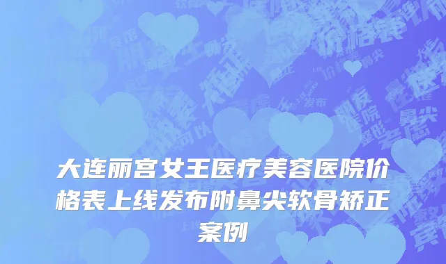 大连丽宫女王医疗美容医院价格表上线发布附鼻尖软骨矫正案例