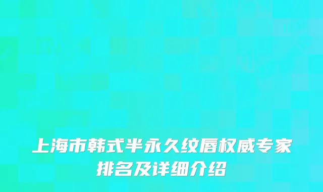 上海市韩式半永久纹唇权威专家排名及详细介绍