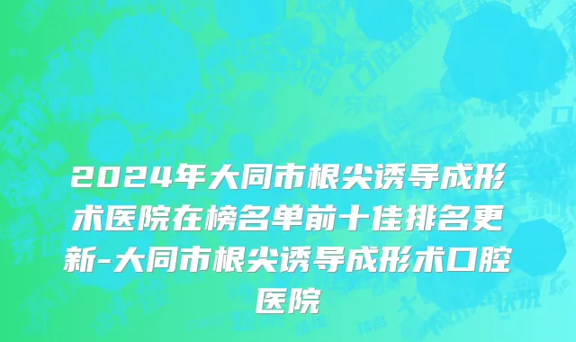 2024年大同市根尖诱导成形术医院在榜名单前十佳排名更新-大同市根尖诱导成形术口腔医院