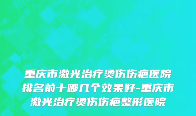 重庆市激光治疗烫伤伤疤医院排名前十哪几个效果好-重庆市激光治疗烫伤伤疤整形医院