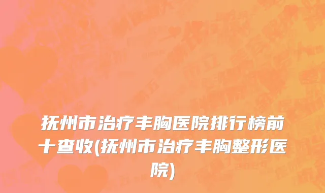 抚州市治疗丰胸医院排行榜前十查收(抚州市治疗丰胸整形医院)