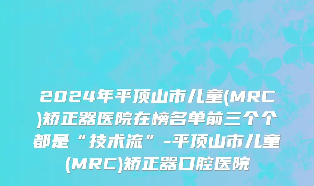 2024年平顶山市儿童(MRC)矫正器医院在榜名单前三个个都是“技术流”-平顶山市儿童(MRC)矫正器口腔医院