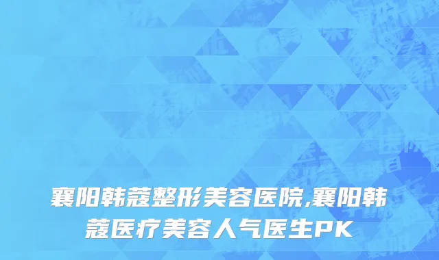 襄阳韩蔻整形美容医院,襄阳韩蔻医疗美容人气医生PK