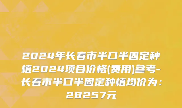 2024年长春市半口半固定种植2024项目价格(费用)参考-长春市半口半固定种植均价为：28257元