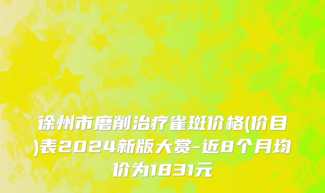 徐州市磨削治疗雀斑价格(价目)表2024新版大赏-近8个月均价为1831元