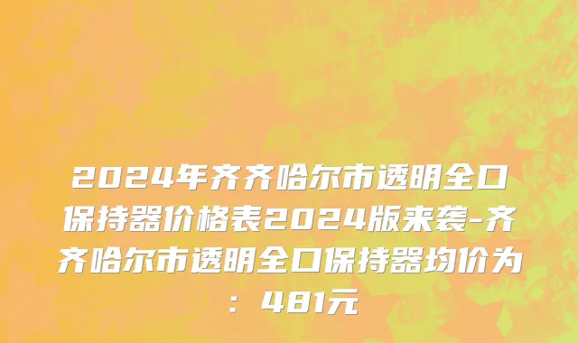 2024年齐齐哈尔市透明全口保持器价格表2024版来袭-齐齐哈尔市透明全口保持器均价为：481元