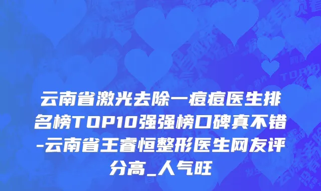 云南省激光去除一痘痘医生排名榜TOP10强强榜口碑真不错-云南省王睿恒整形医生网友评分高_人气旺