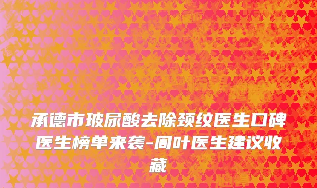 承德市玻尿酸去除颈纹医生口碑医生榜单来袭-周叶医生建议收藏