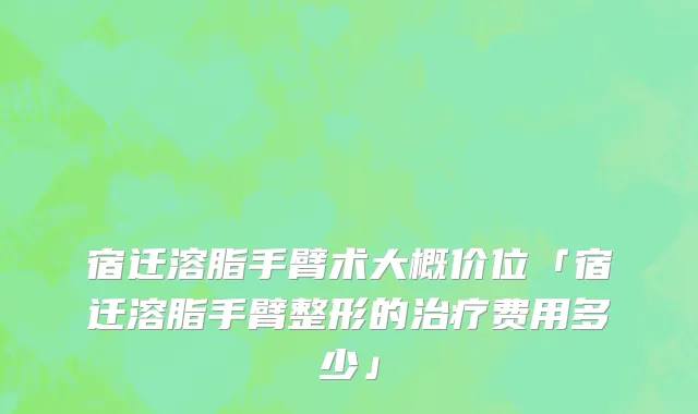 宿迁溶脂手臂术大概价位「宿迁溶脂手臂整形的治疗费用多少」