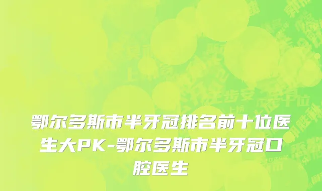 鄂尔多斯市半牙冠排名前十位医生大PK-鄂尔多斯市半牙冠口腔医生