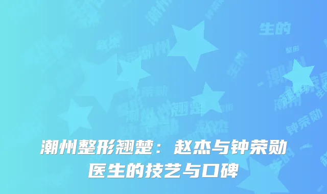 潮州整形翘楚：赵杰与钟荣勋医生的技艺与口碑