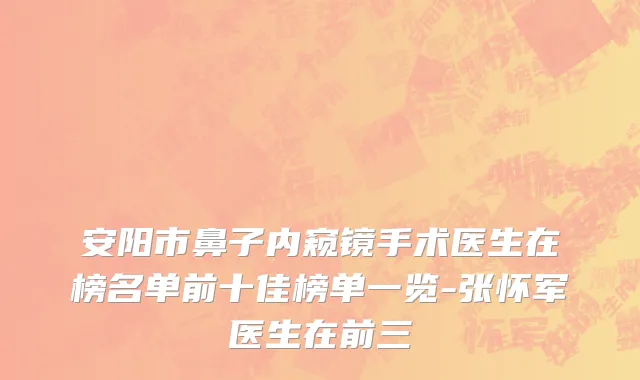 安阳市鼻子内窥镜手术医生在榜名单前十佳榜单一览-张怀军医生在前三
