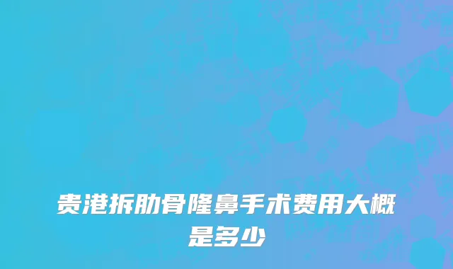 贵港拆肋骨隆鼻手术费用大概是多少