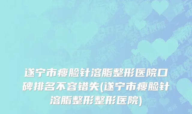 遂宁市瘦脸针溶脂整形医院口碑排名不容错失(遂宁市瘦脸针溶脂整形整形医院)