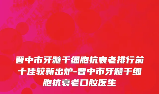 晋中市牙髓干细胞抗衰老排行前十佳较新出炉-晋中市牙髓干细胞抗衰老口腔医生