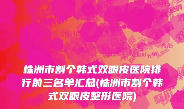 株洲市割个韩式双眼皮医院排行前三名单汇总(株洲市割个韩式双眼皮整形医院)