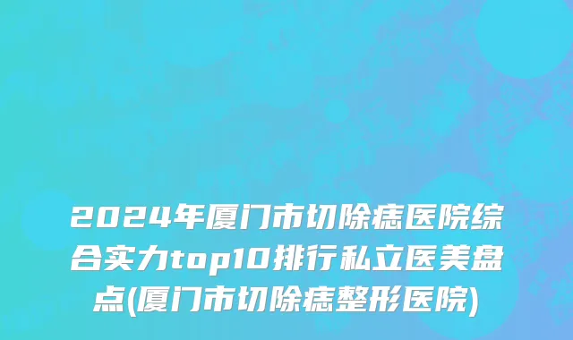 2024年厦门市切除痣医院综合实力top10排行私立医美盘点(厦门市切除痣整形医院)
