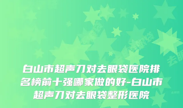 白山市超声刀对去眼袋医院排名榜前十强哪家做的好-白山市超声刀对去眼袋整形医院